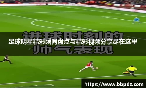 足球明星精彩瞬间盘点与精彩视频分享尽在这里